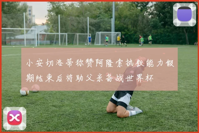 小安切洛蒂称赞阿隆索执教能力假期结束后将助父亲备战世界杯