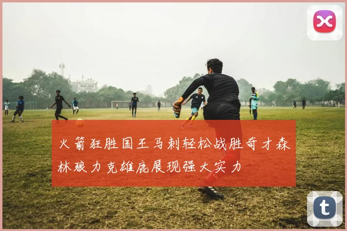 火箭狂胜国王马刺轻松战胜奇才森林狼力克雄鹿展现强大实力