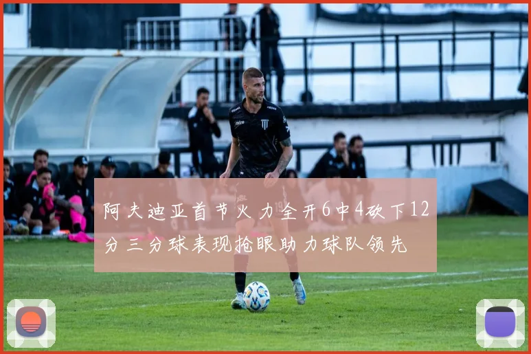 阿夫迪亚首节火力全开6中4砍下12分三分球表现抢眼助力球队领先