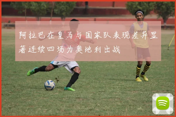 阿拉巴在皇马与国家队表现差异显著连续四场为奥地利出战
