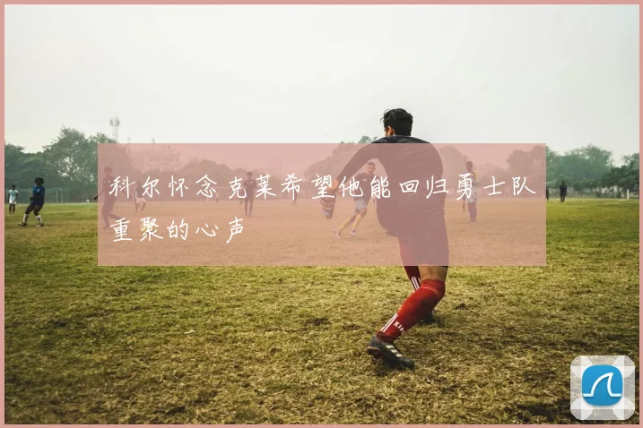 科尔怀念克莱希望他能回归勇士队重聚的心声