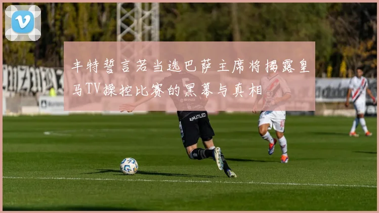 丰特誓言若当选巴萨主席将揭露皇马TV操控比赛的黑幕与真相