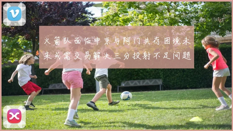 火箭队面临申京与阿门共存困境未来或需交易解决三分投射不足问题