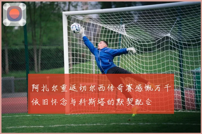 阿扎尔重返切尔西传奇赛感慨万千依旧怀念与科斯塔的默契配合