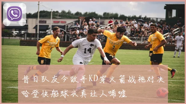 昔日队友今敌手KD穿火箭战袍对决哈登快船球衣真让人唏嘘