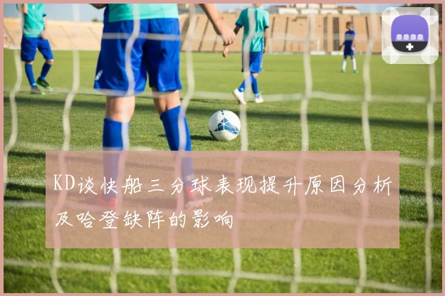 KD谈快船三分球表现提升原因分析及哈登缺阵的影响
