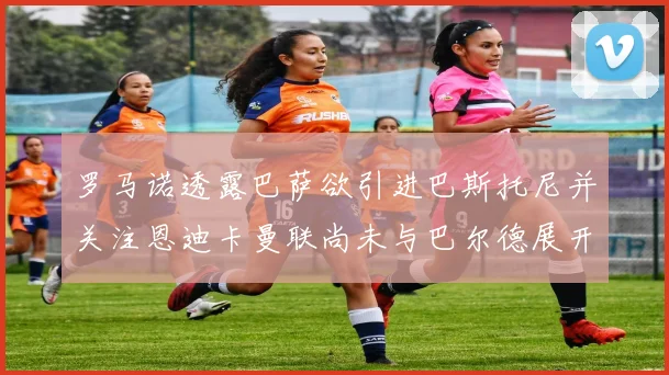 罗马诺透露巴萨欲引进巴斯托尼并关注恩迪卡曼联尚未与巴尔德展开谈判