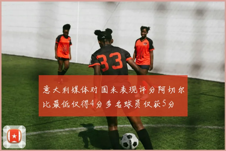 意大利媒体对国米表现评分阿切尔比最低仅得4分多名球员仅获5分