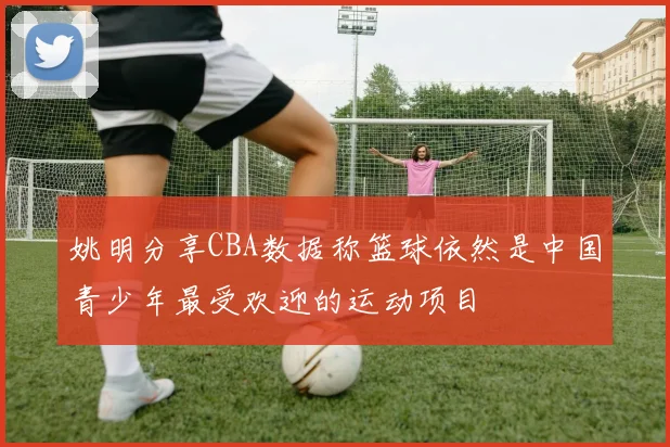 姚明分享CBA数据称篮球依然是中国青少年最受欢迎的运动项目
