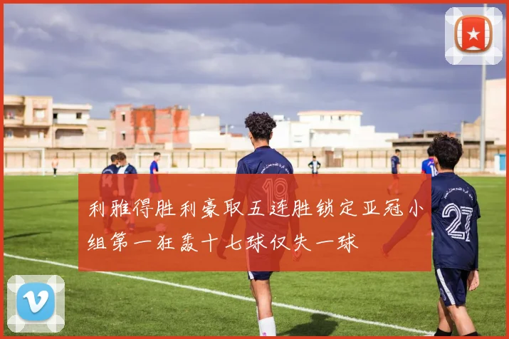 利雅得胜利豪取五连胜锁定亚冠小组第一狂轰十七球仅失一球