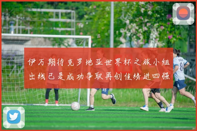 伊万期待克罗地亚世界杯之旅小组出线已是成功争取再创佳绩进四强