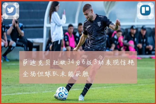 萨迪克贝狂砍34分6板3助表现惊艳全场但球队未能获胜