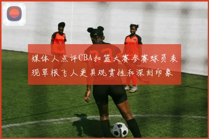 媒体人点评CBA扣篮大赛参赛球员表现草根飞人更具观赏性和深刻印象