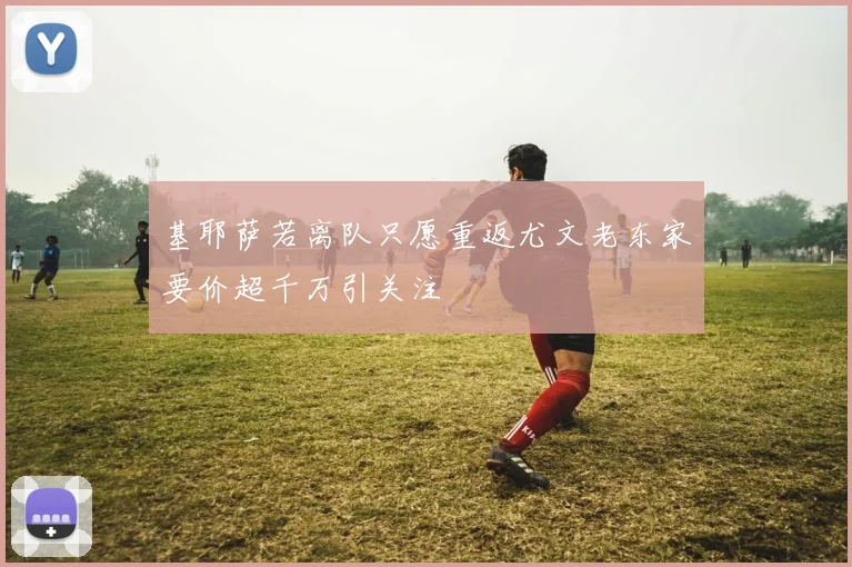 基耶萨若离队只愿重返尤文老东家要价超千万引关注