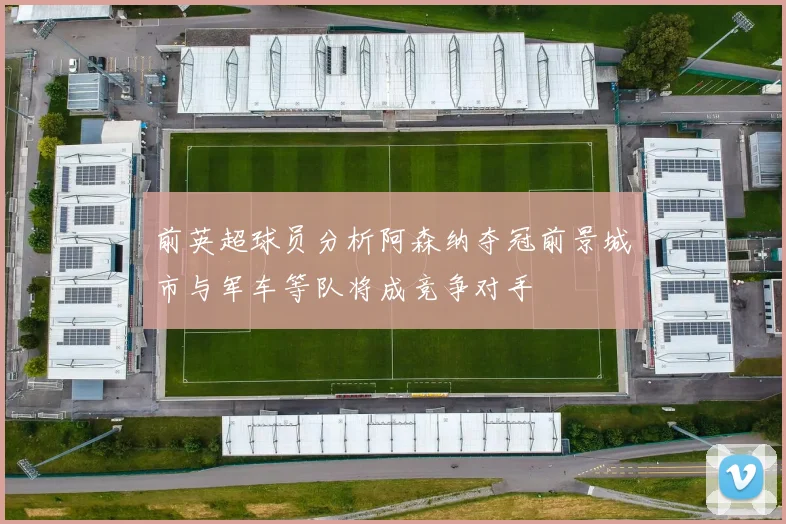 前英超球员分析阿森纳夺冠前景城市与军车等队将成竞争对手