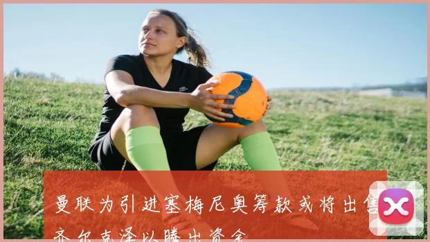 曼联为引进塞梅尼奥筹款或将出售齐尔克泽以腾出资金