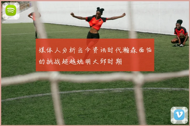 媒体人分析当今资讯时代瀚森面临的挑战超越姚明大郅时期